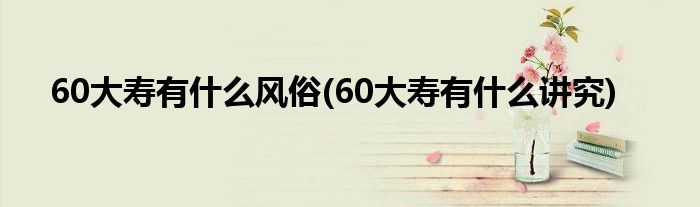 60大寿有什么风俗(60大寿有什么讲究)