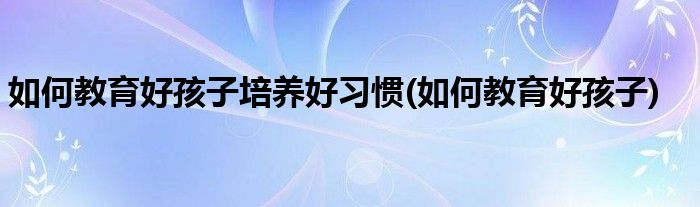 如何教育好孩子培养好习惯(如何教育好孩子)