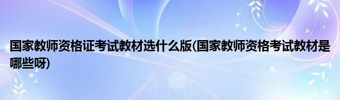 国家教师资格证考试教材选什么版(国家教师资格考试教材是哪些呀)