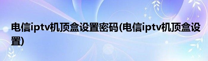 电信iptv机顶盒设置密码(电信iptv机顶盒设置)