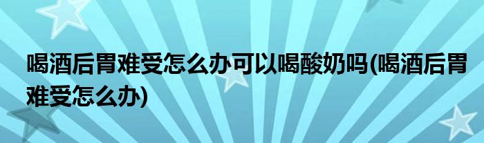 喝酒后胃难受怎么办可以喝酸奶吗(喝酒后胃难受怎么办)