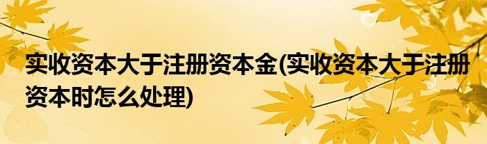 实收资本大于注册资本金(实收资本大于注册资本时怎么处理)