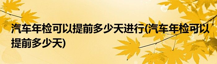 汽车年检可以提前多少天进行(汽车年检可以提前多少天)