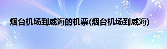 烟台机场到威海的机票(烟台机场到威海)