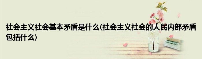 社会主义社会基本矛盾是什么(社会主义社会的人民内部矛盾包括什么)