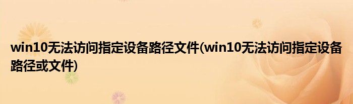 win10无法访问指定设备路径文件(win10无法访问指定设备路径或文件)