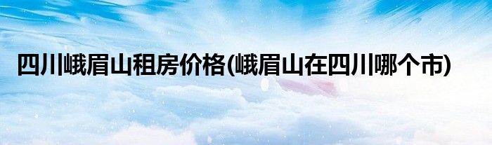 四川峨眉山租房价格(峨眉山在四川哪个市)