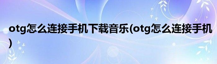 otg怎么连接手机下载音乐(otg怎么连接手机)