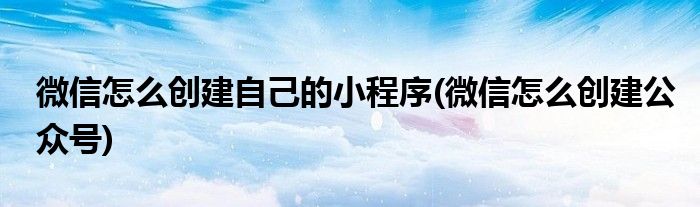 微信怎么创建自己的小程序(微信怎么创建公众号)