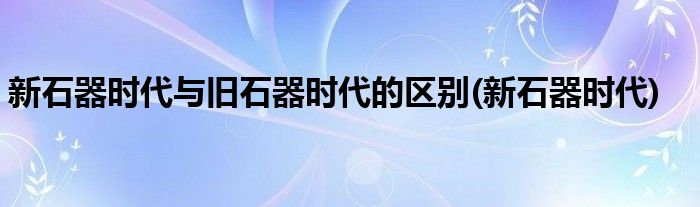 新石器时代与旧石器时代的区别(新石器时代)