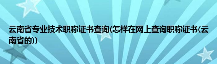 云南省专业技术职称证书查询(怎样在网上查询职称证书(云南省的))