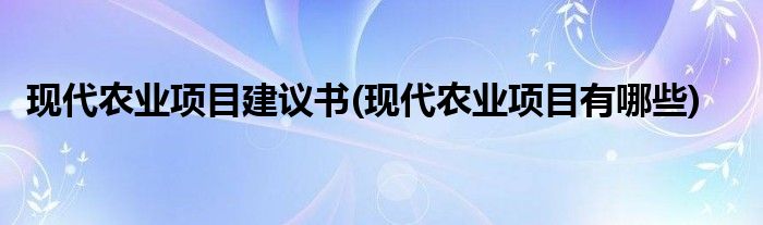 现代农业项目建议书(现代农业项目有哪些)