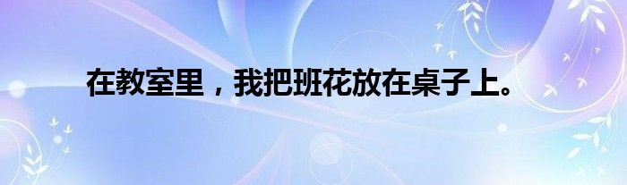 在教室里，我把班花放在桌子上。