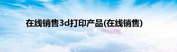 在线销售3d打印产品(在线销售)