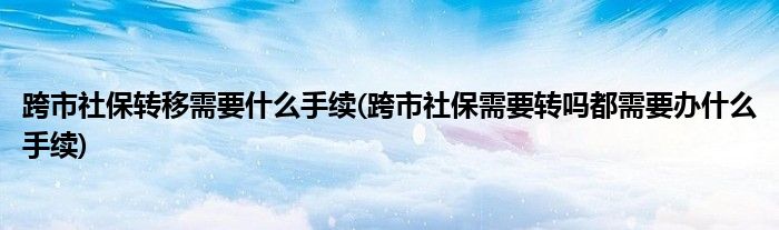 跨市社保转移需要什么手续(跨市社保需要转吗都需要办什么手续)