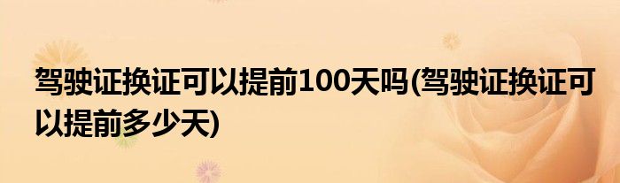 驾驶证换证可以提前100天吗(驾驶证换证可以提前多少天)