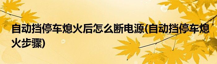 自动挡停车熄火后怎么断电源(自动挡停车熄火步骤)