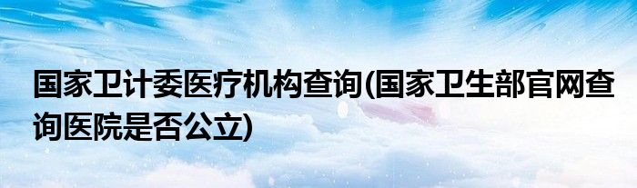 国家卫计委医疗机构查询(国家卫生部官网查询医院是否公立)