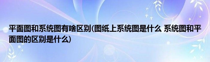 平面图和系统图有啥区别(图纸上系统图是什么 系统图和平面图的区别是什么)