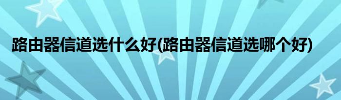 路由器信道选什么好(路由器信道选哪个好)