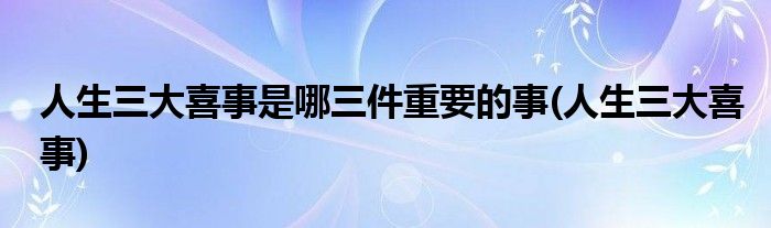 人生三大喜事是哪三件重要的事(人生三大喜事)