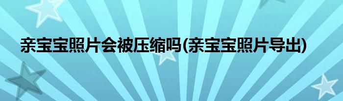 亲宝宝照片会被压缩吗(亲宝宝照片导出)