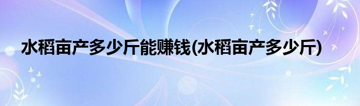 水稻亩产多少斤能赚钱(水稻亩产多少斤)