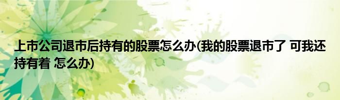 上市公司退市后持有的股票怎么办(我的股票退市了 可我还持有着 怎么办)