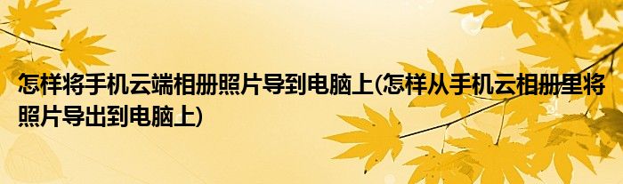 怎样将手机云端相册照片导到电脑上(怎样从手机云相册里将照片导出到电脑上)