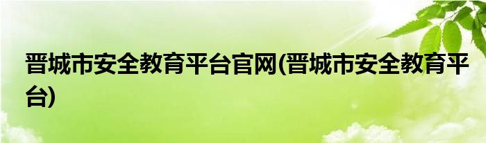 晋城市安全教育平台官网(晋城市安全教育平台)