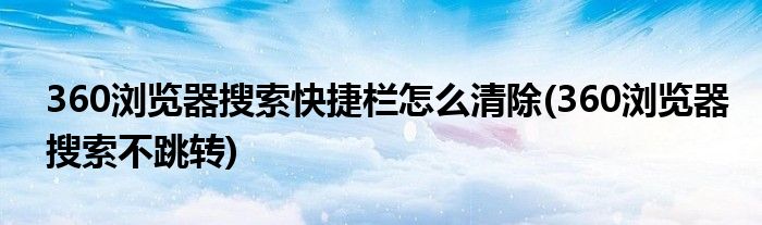 360浏览器搜索快捷栏怎么清除(360浏览器搜索不跳转)