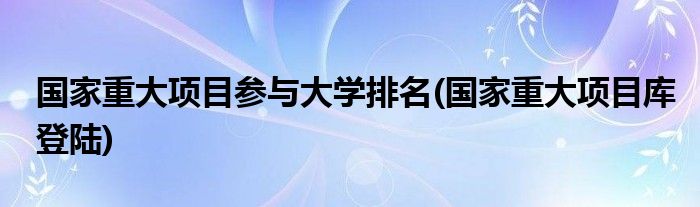 国家重大项目参与大学排名(国家重大项目库登陆)