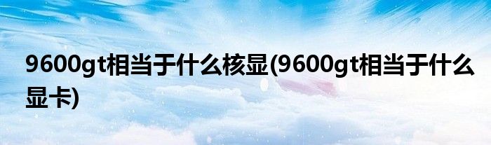 9600gt相当于什么核显(9600gt相当于什么显卡)