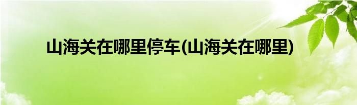 山海关在哪里停车(山海关在哪里)