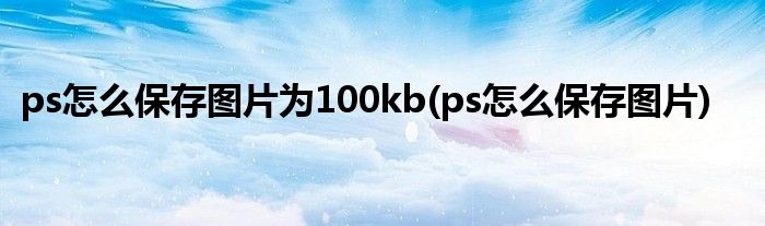 ps怎么保存图片为100kb(ps怎么保存图片)