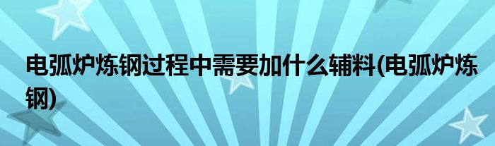 电弧炉炼钢过程中需要加什么辅料(电弧炉炼钢)