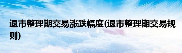 退市整理期交易涨跌幅度(退市整理期交易规则)