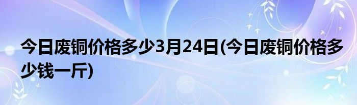 今日废铜价格多少3月24日(今日废铜价格多少钱一斤)