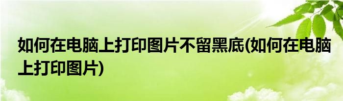 如何在电脑上打印图片不留黑底(如何在电脑上打印图片)