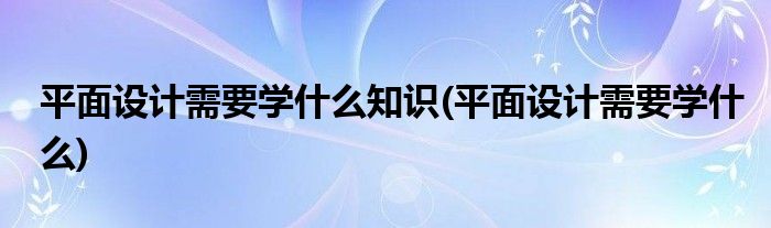 平面设计需要学什么知识(平面设计需要学什么)