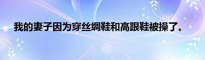 我的妻子因为穿丝绸鞋和高跟鞋被操了。