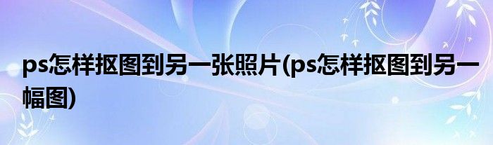 ps怎样抠图到另一张照片(ps怎样抠图到另一幅图)