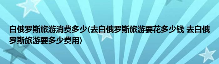 白俄罗斯旅游消费多少(去白俄罗斯旅游要花多少钱 去白俄罗斯旅游要多少费用)