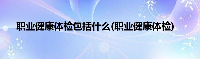 职业健康体检包括什么(职业健康体检)