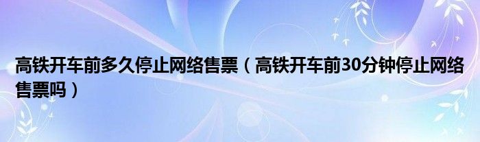 高铁开车前多久停止网络售票（高铁开车前30分钟停止网络售票吗）