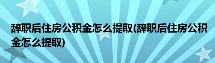 辞职后住房公积金怎么提取(辞职后住房公积金怎么提取)