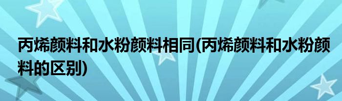 丙烯颜料和水粉颜料相同(丙烯颜料和水粉颜料的区别)