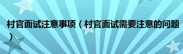 村官面试注意事项（村官面试需要注意的问题）