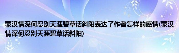 蒙汉情深何忍别天涯碧草话斜阳表达了作者怎样的感情(蒙汉情深何忍别天涯碧草话斜阳)