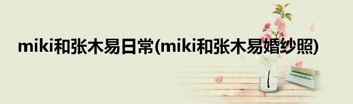 miki和张木易日常(miki和张木易婚纱照)